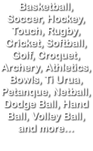 Basketball, Soccer, Hockey, Touch, Rugby, Cricket, Softball, Golf, Croquet, Archery, Athletics, Bowls, Ti Urua, Petanque, Netball, Dodge Ball, Hand Ball, Volley Ball, and more…