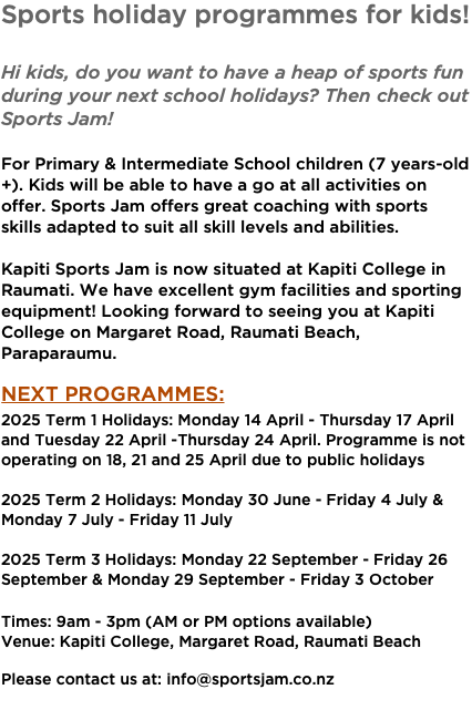 Sports holiday programmes for kids! Hi kids, do you want to have a heap of sports fun during your next school holidays? Then check out Sports Jam! For Primary & Intermediate School children (7 years-old+). Kids will be able to have a go at all activities on offer. Sports Jam offers great coaching with sports skills adapted to suit all skill levels and abilities. Kapiti Sports Jam is now situated at Kapiti College in Raumati. We have excellent gym facilities and sporting equipment! Looking forward to seeing you at Kapiti College on Margaret Road, Raumati Beach, Paraparaumu. Next Programmes: 2025 Term 1 Holidays: Monday 14 April - Thursday 17 April and Tuesday 22 April -Thursday 24 April. Programme is not operating on 18, 21 and 25 April due to public holidays  2025 Term 2 Holidays: Monday 30 June - Friday 4 July & Monday 7 July - Friday 11 July 2025 Term 3 Holidays: Monday 22 September - Friday 26 September & Monday 29 September - Friday 3 October Times: 9am - 3pm (AM or PM options available) Venue: Kapiti College, Margaret Road, Raumati Beach Please contact us at: info@sportsjam.co.nz 
