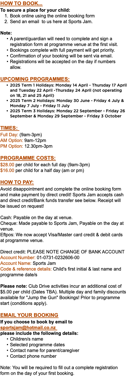 How to book... To secure a place for your child: Book online using the online booking form Send an email to us here at Sports Jam. Note: A parent/guardian will need to complete and sign a registration form at programme venue at the first visit. Bookings complete with full payment will get priority. Confirmation of your booking will be sent via email. Registrations will be accepted on the day if numbers allow. UPCOMING ProgrammeS: 2025 Term 1 Holidays: Monday 14 April - Thursday 17 April and Tuesday 22 April -Thursday 24 April (not operating on 18, 21 and 25 April) 2025 Term 2 Holidays: Monday 30 June - Friday 4 July & Monday 7 July - Friday 11 July 2025 Term 3 Holidays: Monday 22 September - Friday 26 September & Monday 29 September - Friday 3 October Times: Full Day: (9am-3pm) AM Option: 9am-12pm PM Option: 12.30pm-3pm Programme Costs: $28.00 per child for each full day (9am-3pm) $16.00 per child for a half day (am or pm) HOw to pay: Avoid disappointment and complete the online booking form and make payment by direct credit! Sports Jam accepts cash and direct credit/Bank funds transfer see below. Receipt will be issued on request! Cash: Payable on the day at venue. Cheque: Made payable to Sports Jam, Payable on the day at venue. Eftpos: We now accept Visa/Master card credit & debit cards at programme venue. Direct credit: PLEASE NOTE CHANGE OF BANK ACCOUNT Account Number: 01-0731-0232606-00 Account Name: Sports Jam Code & reference details: Child's first initial & last name and programme date/s Please note: Club Drive activities incur an additional cost of $5.00 per child (Dates TBA). Multiple day and family discounts available for "Jump the Gun" Bookings! Prior to programme start (conditions apply). Email your booking If you choose to book by email to sportsjam@hotmail.co.nz  please include the following details: Children/s name Selected programme dates Contact name for parent/caregiver Contact phone number Note: You will be required to fill out a complete registration form on the day of your first booking.